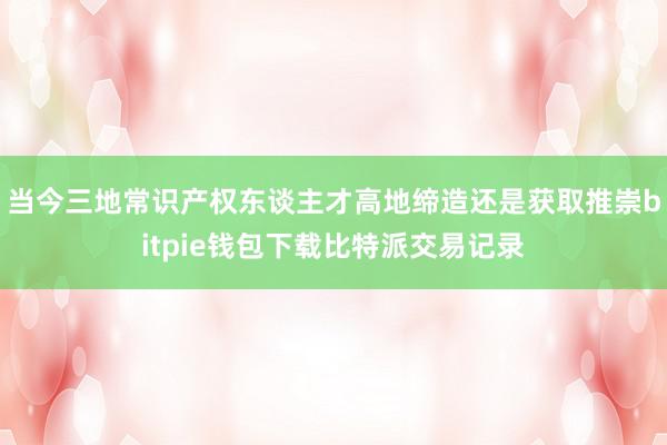 当今三地常识产权东谈主才高地缔造还是获取推崇bitpie钱包下载比特派交易记录