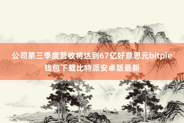 公司第三季度营收将达到67亿好意思元bitpie钱包下载比特派安卓版最新