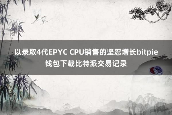 以录取4代EPYC CPU销售的坚忍增长bitpie钱包下载比特派交易记录