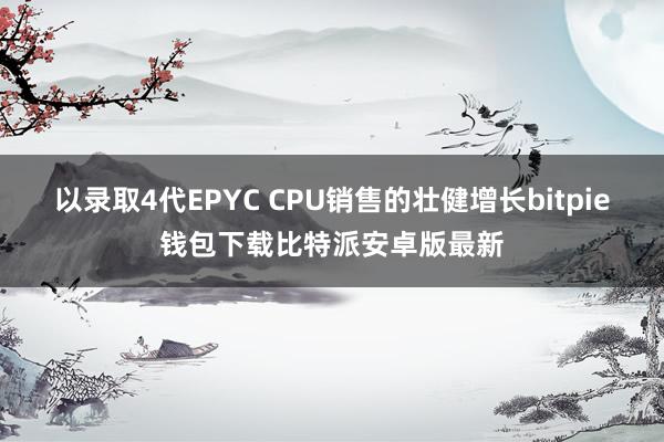 以录取4代EPYC CPU销售的壮健增长bitpie钱包下载比特派安卓版最新