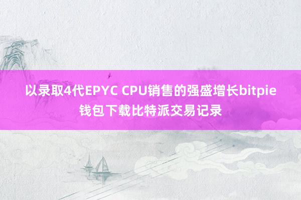 以录取4代EPYC CPU销售的强盛增长bitpie钱包下载比特派交易记录