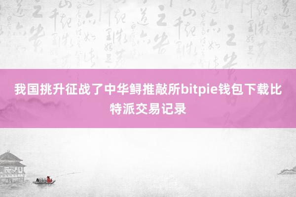 我国挑升征战了中华鲟推敲所bitpie钱包下载比特派交易记录