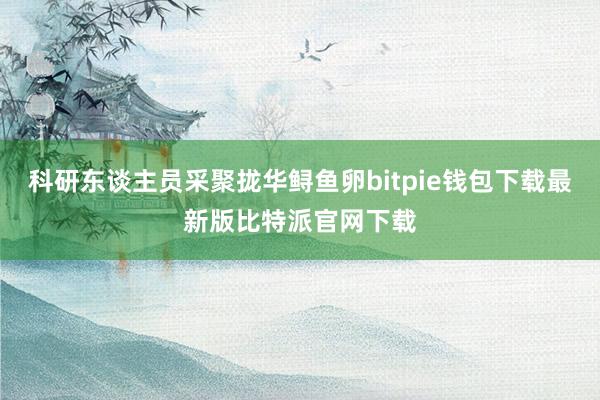 科研东谈主员采聚拢华鲟鱼卵bitpie钱包下载最新版比特派官网下载