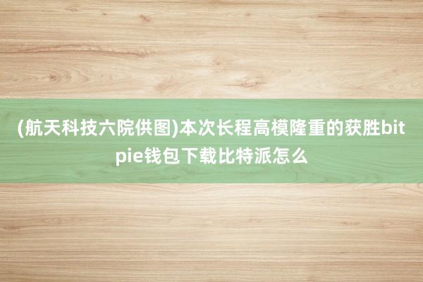 (航天科技六院供图)本次长程高模隆重的获胜bitpie钱包下载比特派怎么