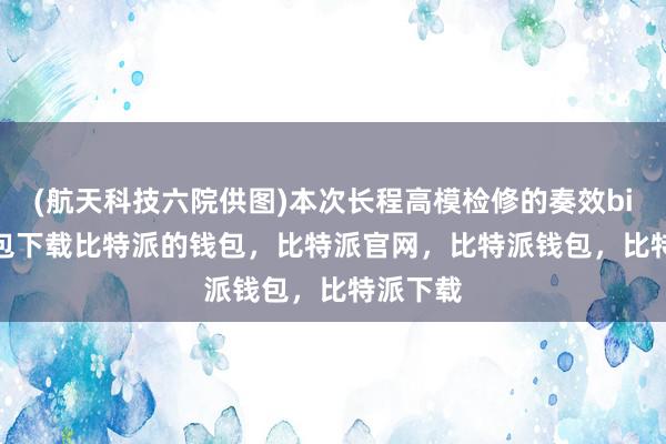 (航天科技六院供图)本次长程高模检修的奏效bitpie钱包下载比特派的钱包，比特派官网，比特派钱包，比特派下载