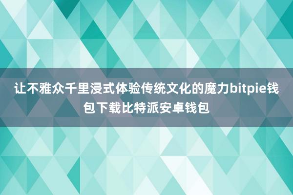 让不雅众千里浸式体验传统文化的魔力bitpie钱包下载比特派安卓钱包