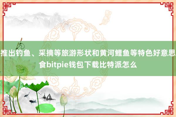 推出钓鱼、采摘等旅游形状和黄河鲤鱼等特色好意思食bitpie钱包下载比特派怎么