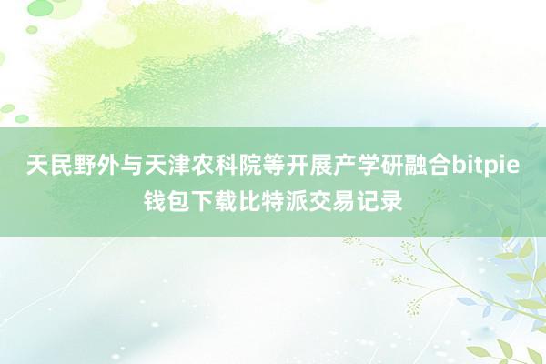 天民野外与天津农科院等开展产学研融合bitpie钱包下载比特派交易记录