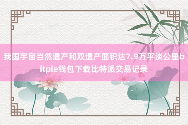 我国宇宙当然遗产和双遗产面积达7.9万平淡公里bitpie钱包下载比特派交易记录