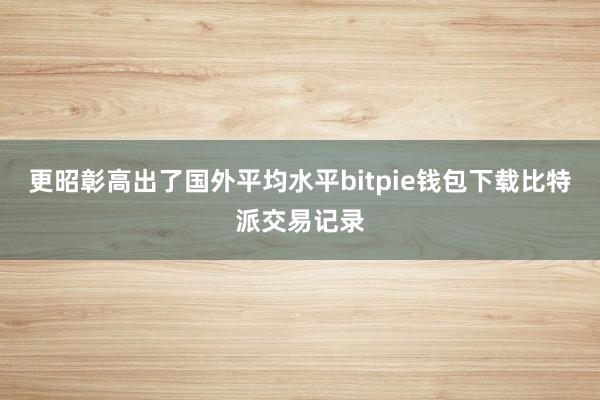 更昭彰高出了国外平均水平bitpie钱包下载比特派交易记录