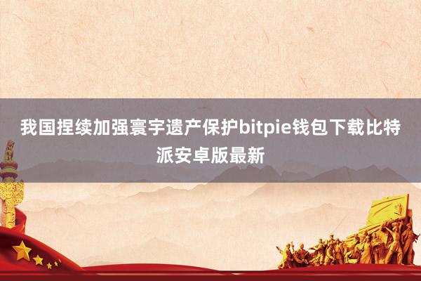 我国捏续加强寰宇遗产保护bitpie钱包下载比特派安卓版最新