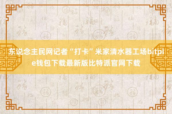 东说念主民网记者“打卡”米家清水器工场bitpie钱包下载最新版比特派官网下载