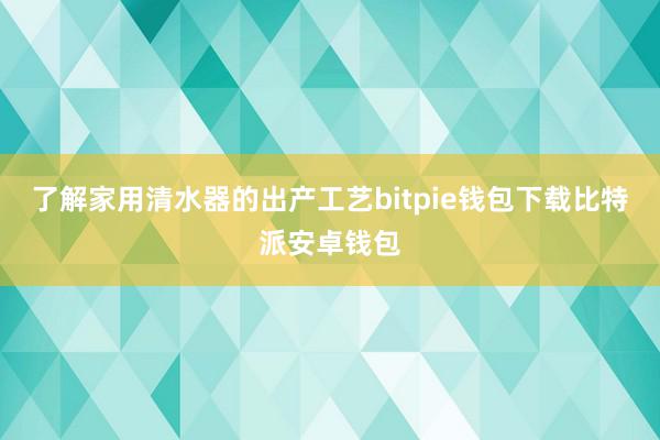 了解家用清水器的出产工艺bitpie钱包下载比特派安卓钱包