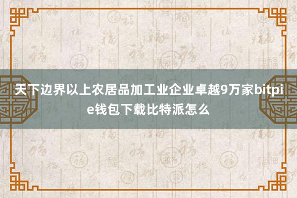 天下边界以上农居品加工业企业卓越9万家bitpie钱包下载比特派怎么