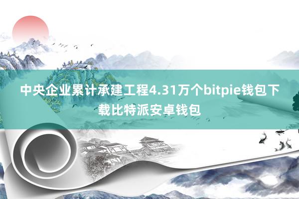 中央企业累计承建工程4.31万个bitpie钱包下载比特派安卓钱包