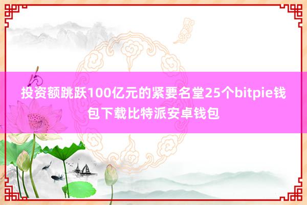 投资额跳跃100亿元的紧要名堂25个bitpie钱包下载比特派安卓钱包