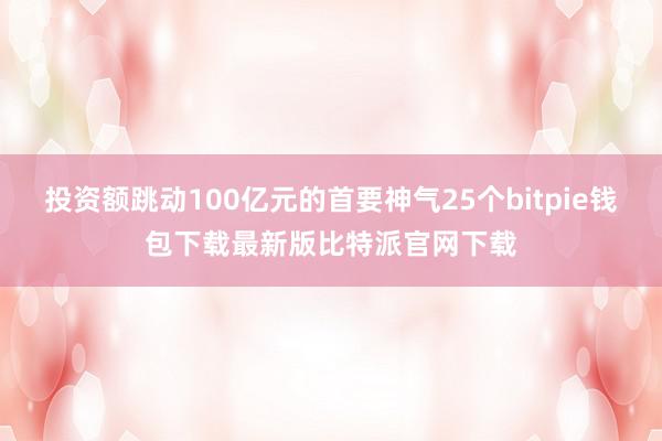 投资额跳动100亿元的首要神气25个bitpie钱包下载最新版比特派官网下载