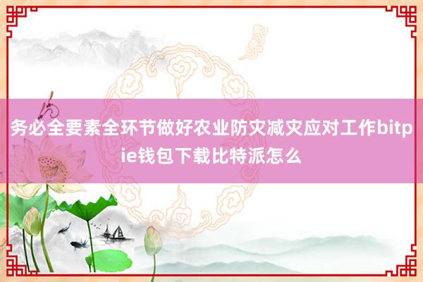 务必全要素全环节做好农业防灾减灾应对工作bitpie钱包下载比特派怎么