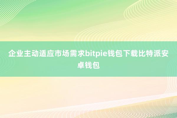 企业主动适应市场需求bitpie钱包下载比特派安卓钱包