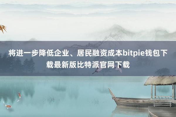 将进一步降低企业、居民融资成本bitpie钱包下载最新版比特派官网下载