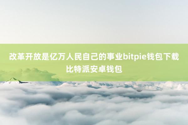 改革开放是亿万人民自己的事业bitpie钱包下载比特派安卓钱包