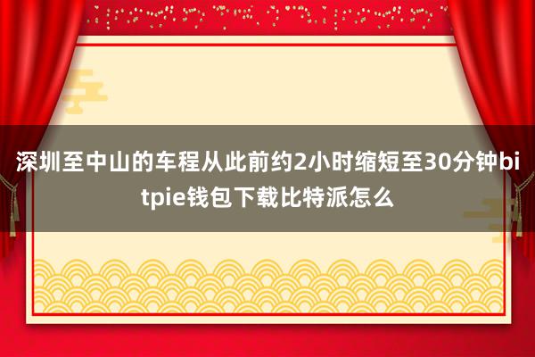 深圳至中山的车程从此前约2小时缩短至30分钟bitpie钱包下载比特派怎么