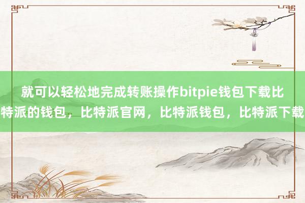 就可以轻松地完成转账操作bitpie钱包下载比特派的钱包，比特派官网，比特派钱包，比特派下载