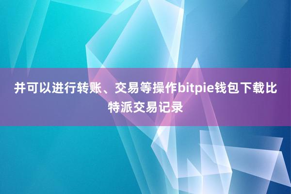 并可以进行转账、交易等操作bitpie钱包下载比特派交易记录