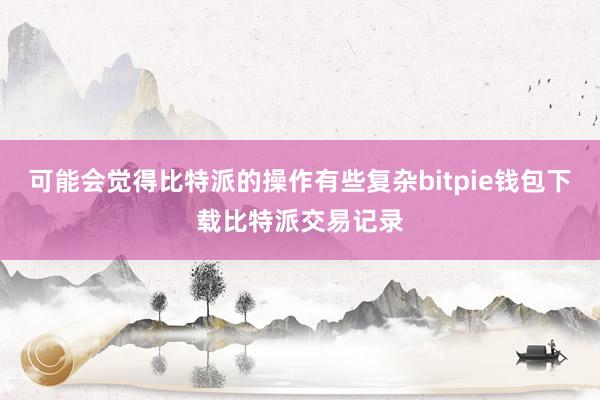 可能会觉得比特派的操作有些复杂bitpie钱包下载比特派交易记录