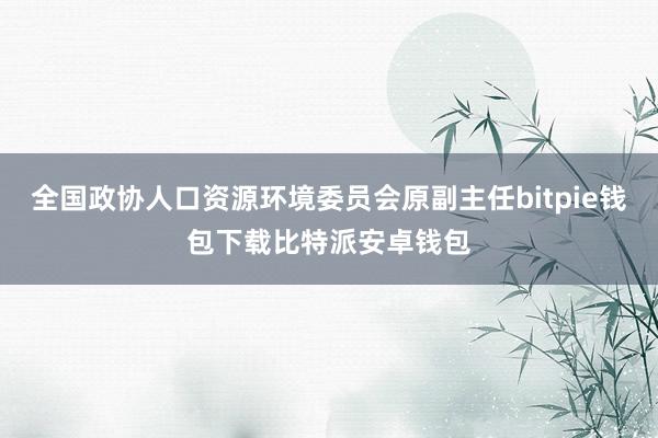 全国政协人口资源环境委员会原副主任bitpie钱包下载比特派安卓钱包