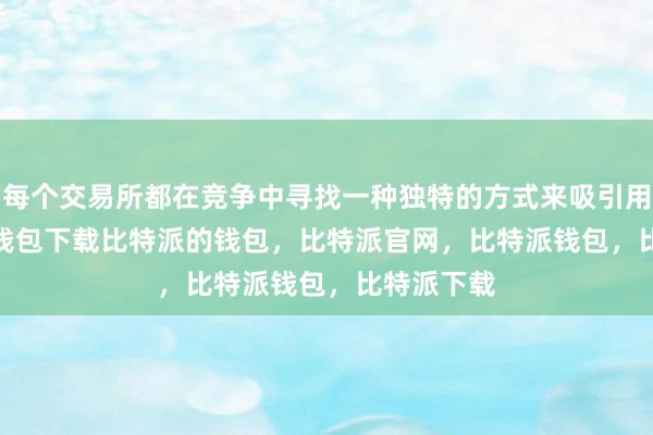 每个交易所都在竞争中寻找一种独特的方式来吸引用户bitpie钱包下载比特派的钱包，比特派官网，比特派钱包，比特派下载