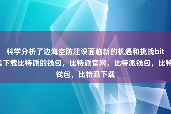 科学分析了边海空防建设面临新的机遇和挑战bitpie钱包下载比特派的钱包，比特派官网，比特派钱包，比特派下载