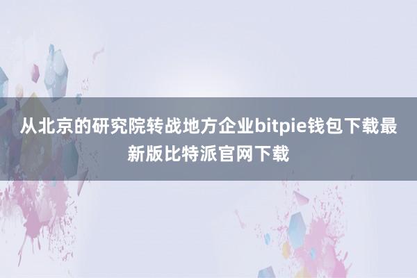 从北京的研究院转战地方企业bitpie钱包下载最新版比特派官网下载