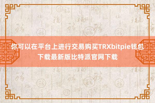 你可以在平台上进行交易购买TRXbitpie钱包下载最新版比特派官网下载