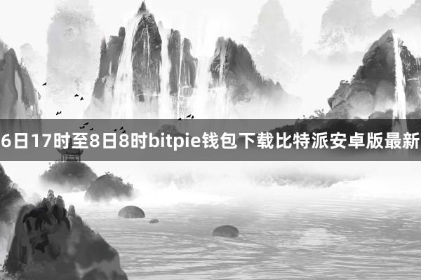 6日17时至8日8时bitpie钱包下载比特派安卓版最新