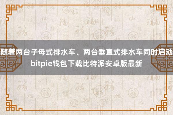 随着两台子母式排水车、两台垂直式排水车同时启动bitpie钱包下载比特派安卓版最新