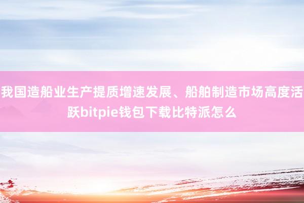 我国造船业生产提质增速发展、船舶制造市场高度活跃bitpie钱包下载比特派怎么