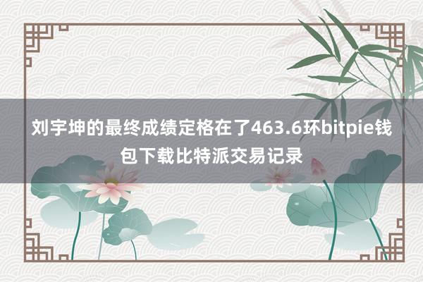 刘宇坤的最终成绩定格在了463.6环bitpie钱包下载比特派交易记录