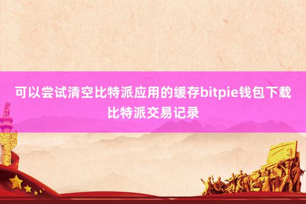 可以尝试清空比特派应用的缓存bitpie钱包下载比特派交易记录