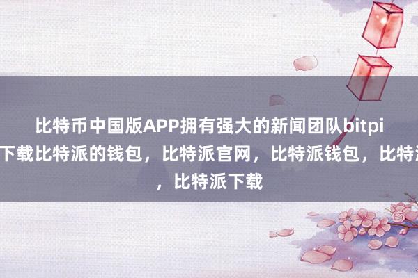 比特币中国版APP拥有强大的新闻团队bitpie钱包下载比特派的钱包，比特派官网，比特派钱包，比特派下载