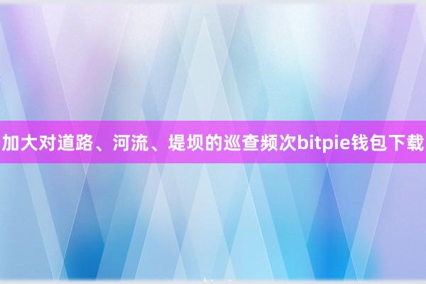 加大对道路、河流、堤坝的巡查频次bitpie钱包下载