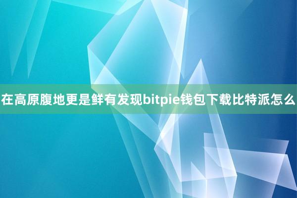 在高原腹地更是鲜有发现bitpie钱包下载比特派怎么