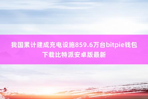 我国累计建成充电设施859.6万台bitpie钱包下载比特派安卓版最新