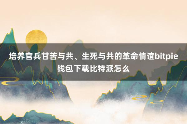 培养官兵甘苦与共、生死与共的革命情谊bitpie钱包下载比特派怎么