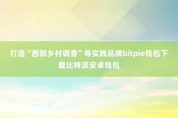 打造“西部乡村调查”等实践品牌bitpie钱包下载比特派安卓钱包