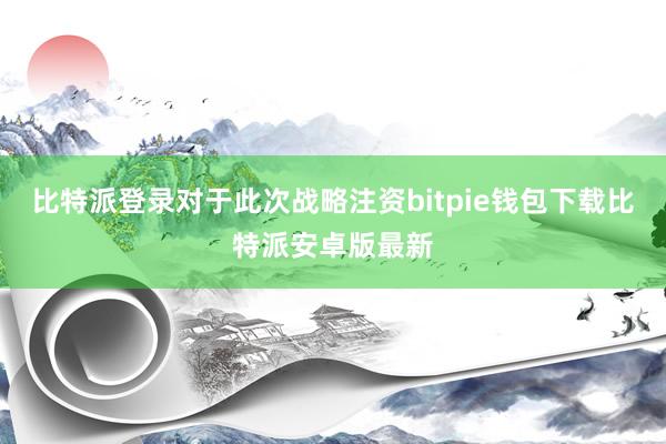 比特派登录对于此次战略注资bitpie钱包下载比特派安卓版最新