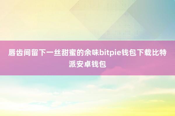 唇齿间留下一丝甜蜜的余味bitpie钱包下载比特派安卓钱包