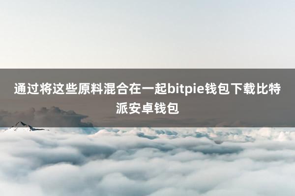 通过将这些原料混合在一起bitpie钱包下载比特派安卓钱包