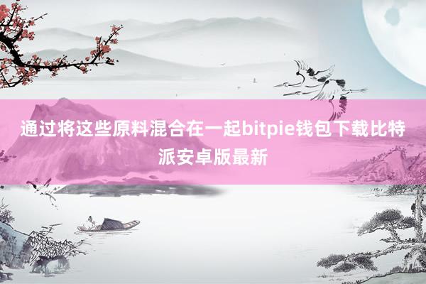 通过将这些原料混合在一起bitpie钱包下载比特派安卓版最新