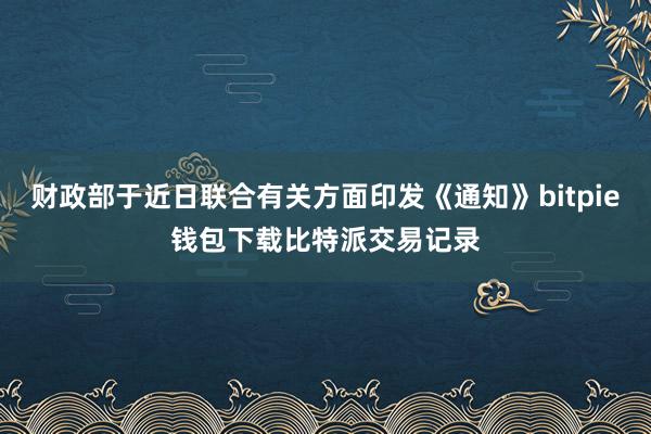 财政部于近日联合有关方面印发《通知》bitpie钱包下载比特派交易记录